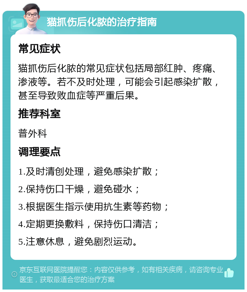 猫抓伤后化脓的治疗指南 常见症状 猫抓伤后化脓的常见症状包括局部红肿、疼痛、渗液等。若不及时处理，可能会引起感染扩散，甚至导致败血症等严重后果。 推荐科室 普外科 调理要点 1.及时清创处理，避免感染扩散； 2.保持伤口干燥，避免碰水； 3.根据医生指示使用抗生素等药物； 4.定期更换敷料，保持伤口清洁； 5.注意休息，避免剧烈运动。