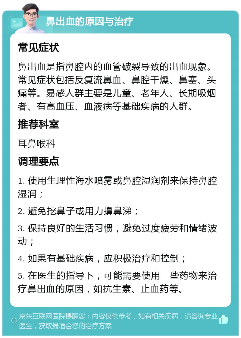 鼻出血的原因与治疗 常见症状 鼻出血是指鼻腔内的血管破裂导致的出血现象。常见症状包括反复流鼻血、鼻腔干燥、鼻塞、头痛等。易感人群主要是儿童、老年人、长期吸烟者、有高血压、血液病等基础疾病的人群。 推荐科室 耳鼻喉科 调理要点 1. 使用生理性海水喷雾或鼻腔湿润剂来保持鼻腔湿润； 2. 避免挖鼻子或用力擤鼻涕； 3. 保持良好的生活习惯，避免过度疲劳和情绪波动； 4. 如果有基础疾病，应积极治疗和控制； 5. 在医生的指导下，可能需要使用一些药物来治疗鼻出血的原因，如抗生素、止血药等。