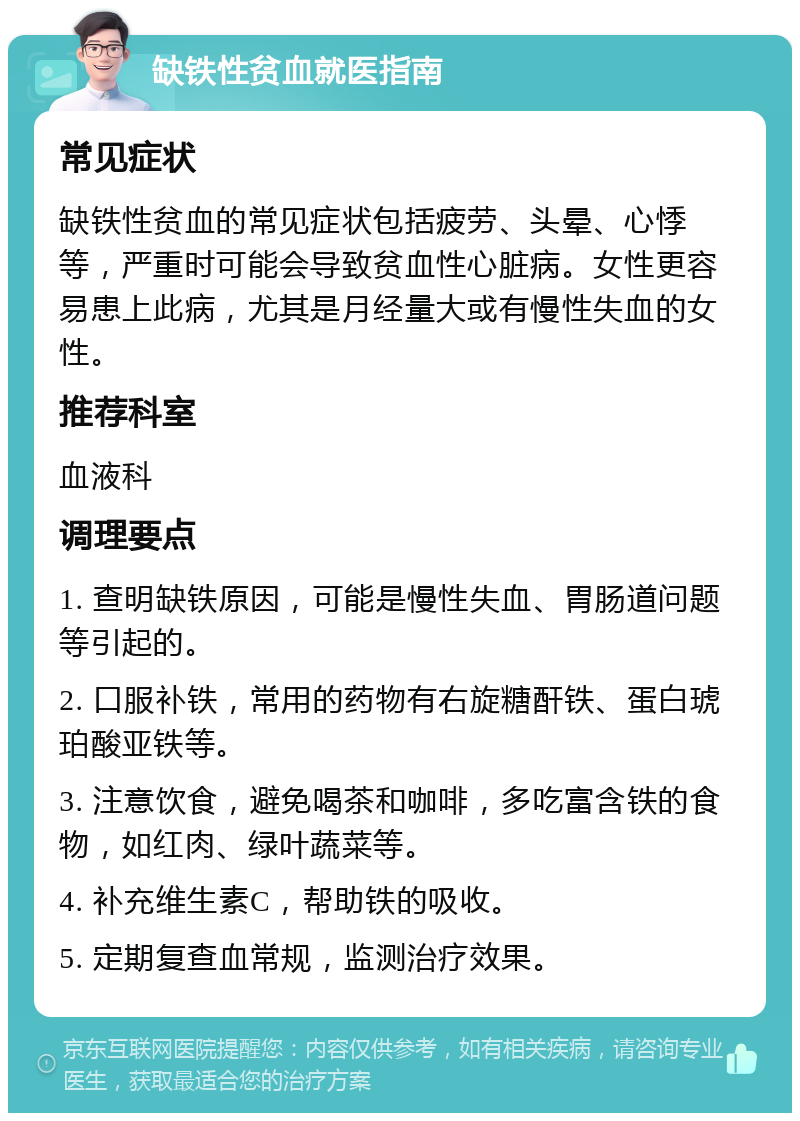 缺铁性贫血就医指南 常见症状 缺铁性贫血的常见症状包括疲劳、头晕、心悸等，严重时可能会导致贫血性心脏病。女性更容易患上此病，尤其是月经量大或有慢性失血的女性。 推荐科室 血液科 调理要点 1. 查明缺铁原因，可能是慢性失血、胃肠道问题等引起的。 2. 口服补铁，常用的药物有右旋糖酐铁、蛋白琥珀酸亚铁等。 3. 注意饮食，避免喝茶和咖啡，多吃富含铁的食物，如红肉、绿叶蔬菜等。 4. 补充维生素C，帮助铁的吸收。 5. 定期复查血常规，监测治疗效果。