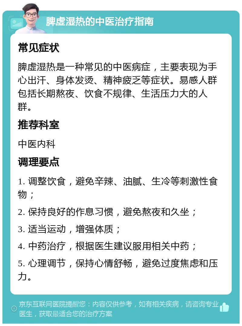 脾虚湿热的中医治疗指南 常见症状 脾虚湿热是一种常见的中医病症，主要表现为手心出汗、身体发烫、精神疲乏等症状。易感人群包括长期熬夜、饮食不规律、生活压力大的人群。 推荐科室 中医内科 调理要点 1. 调整饮食，避免辛辣、油腻、生冷等刺激性食物； 2. 保持良好的作息习惯，避免熬夜和久坐； 3. 适当运动，增强体质； 4. 中药治疗，根据医生建议服用相关中药； 5. 心理调节，保持心情舒畅，避免过度焦虑和压力。