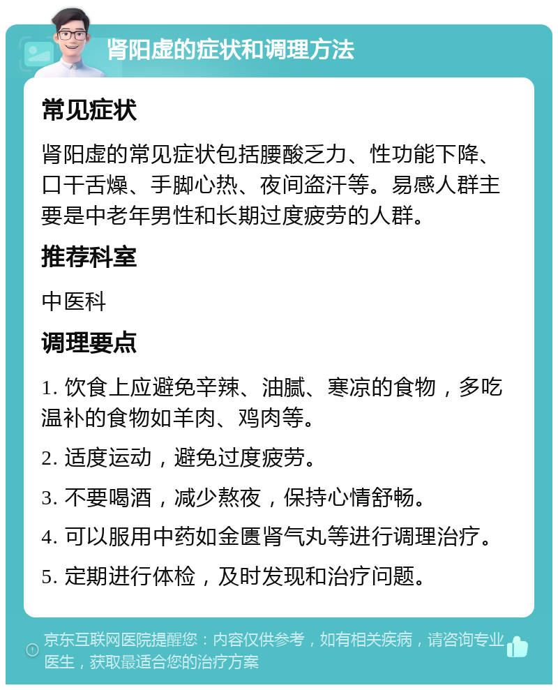 肾阳虚的症状和调理方法 常见症状 肾阳虚的常见症状包括腰酸乏力、性功能下降、口干舌燥、手脚心热、夜间盗汗等。易感人群主要是中老年男性和长期过度疲劳的人群。 推荐科室 中医科 调理要点 1. 饮食上应避免辛辣、油腻、寒凉的食物，多吃温补的食物如羊肉、鸡肉等。 2. 适度运动，避免过度疲劳。 3. 不要喝酒，减少熬夜，保持心情舒畅。 4. 可以服用中药如金匮肾气丸等进行调理治疗。 5. 定期进行体检，及时发现和治疗问题。