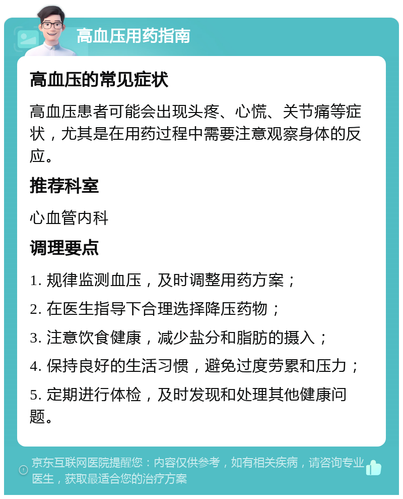 高血压用药指南 高血压的常见症状 高血压患者可能会出现头疼、心慌、关节痛等症状，尤其是在用药过程中需要注意观察身体的反应。 推荐科室 心血管内科 调理要点 1. 规律监测血压，及时调整用药方案； 2. 在医生指导下合理选择降压药物； 3. 注意饮食健康，减少盐分和脂肪的摄入； 4. 保持良好的生活习惯，避免过度劳累和压力； 5. 定期进行体检，及时发现和处理其他健康问题。