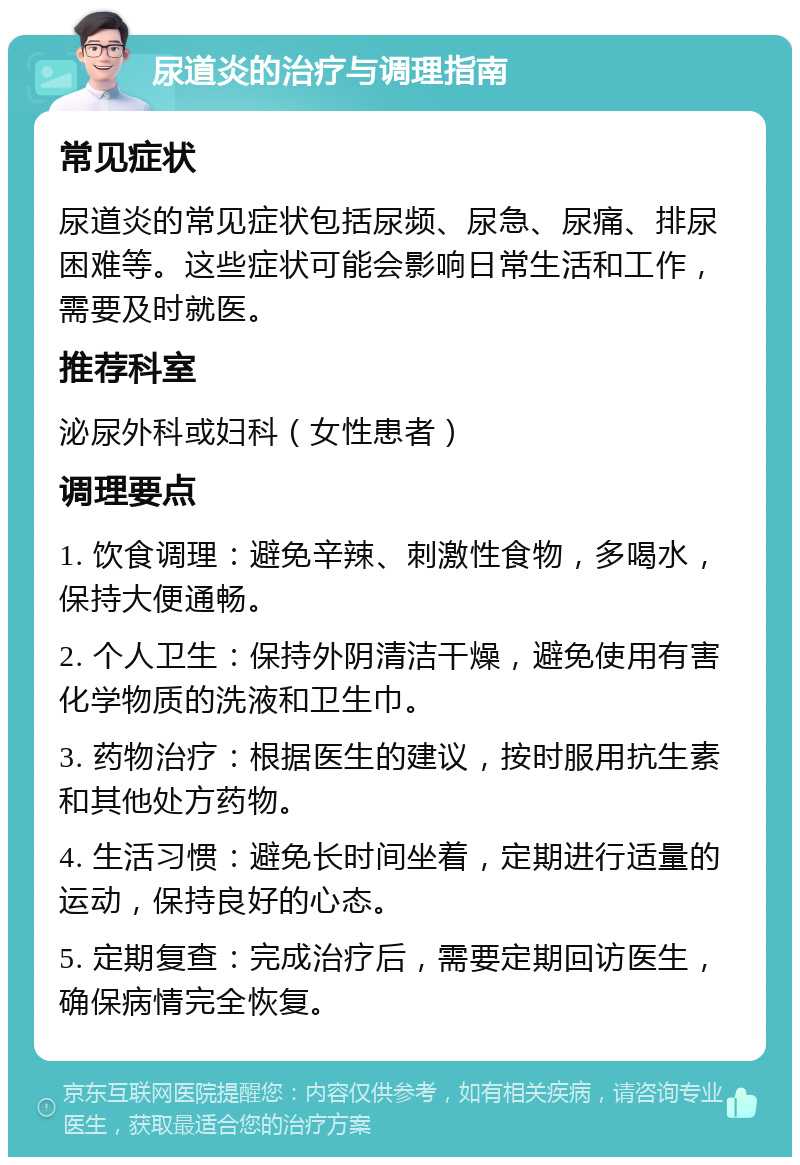 尿道炎的治疗与调理指南 常见症状 尿道炎的常见症状包括尿频、尿急、尿痛、排尿困难等。这些症状可能会影响日常生活和工作，需要及时就医。 推荐科室 泌尿外科或妇科（女性患者） 调理要点 1. 饮食调理：避免辛辣、刺激性食物，多喝水，保持大便通畅。 2. 个人卫生：保持外阴清洁干燥，避免使用有害化学物质的洗液和卫生巾。 3. 药物治疗：根据医生的建议，按时服用抗生素和其他处方药物。 4. 生活习惯：避免长时间坐着，定期进行适量的运动，保持良好的心态。 5. 定期复查：完成治疗后，需要定期回访医生，确保病情完全恢复。