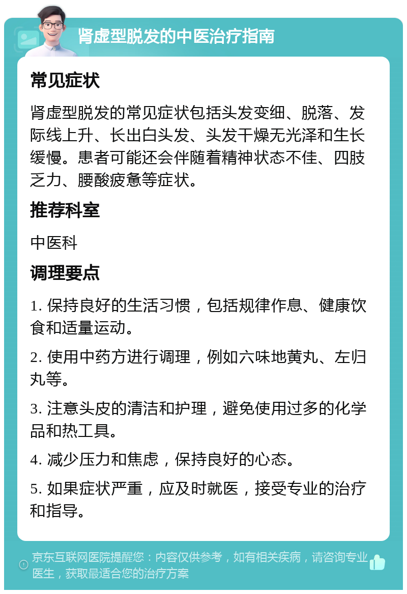 肾虚型脱发的中医治疗指南 常见症状 肾虚型脱发的常见症状包括头发变细、脱落、发际线上升、长出白头发、头发干燥无光泽和生长缓慢。患者可能还会伴随着精神状态不佳、四肢乏力、腰酸疲惫等症状。 推荐科室 中医科 调理要点 1. 保持良好的生活习惯，包括规律作息、健康饮食和适量运动。 2. 使用中药方进行调理，例如六味地黄丸、左归丸等。 3. 注意头皮的清洁和护理，避免使用过多的化学品和热工具。 4. 减少压力和焦虑，保持良好的心态。 5. 如果症状严重，应及时就医，接受专业的治疗和指导。