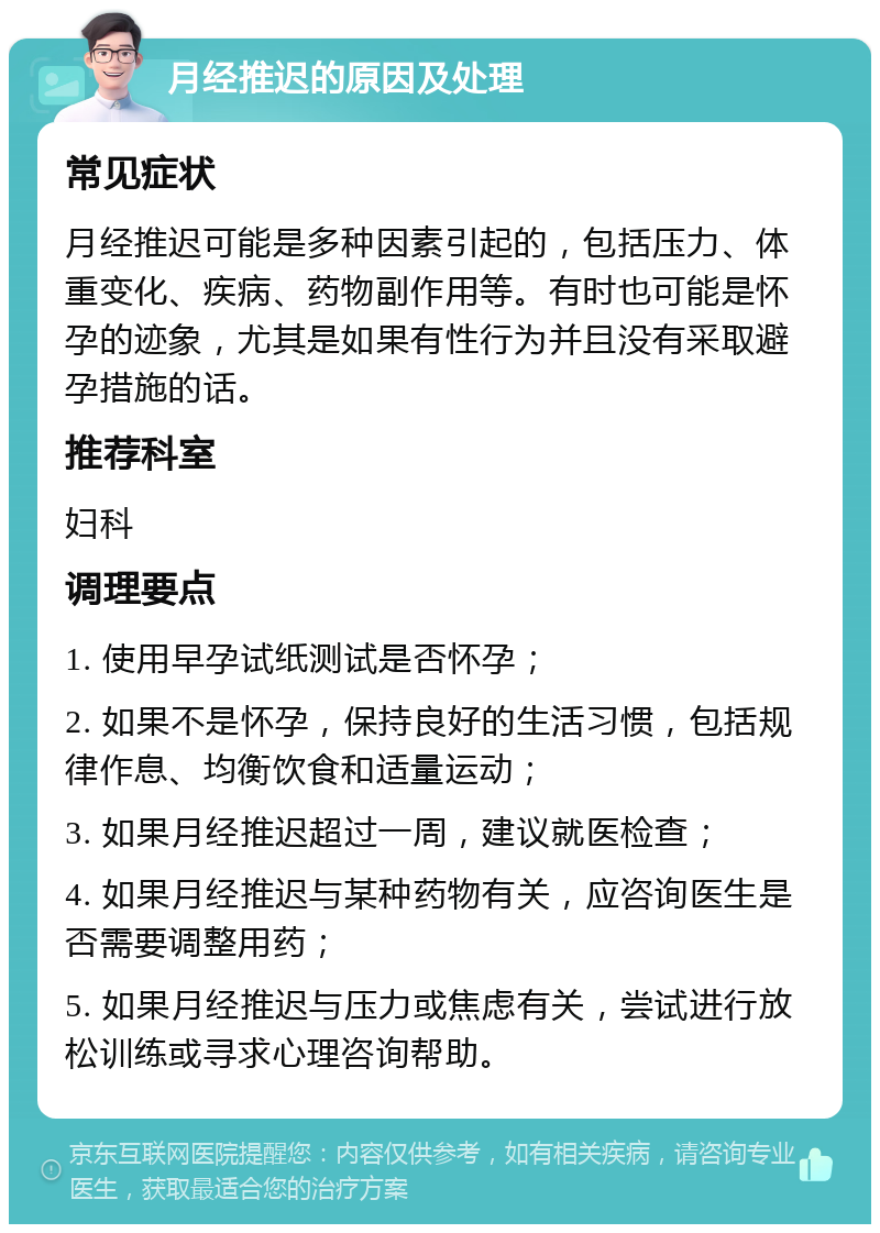 月经推迟的原因及处理 常见症状 月经推迟可能是多种因素引起的，包括压力、体重变化、疾病、药物副作用等。有时也可能是怀孕的迹象，尤其是如果有性行为并且没有采取避孕措施的话。 推荐科室 妇科 调理要点 1. 使用早孕试纸测试是否怀孕； 2. 如果不是怀孕，保持良好的生活习惯，包括规律作息、均衡饮食和适量运动； 3. 如果月经推迟超过一周，建议就医检查； 4. 如果月经推迟与某种药物有关，应咨询医生是否需要调整用药； 5. 如果月经推迟与压力或焦虑有关，尝试进行放松训练或寻求心理咨询帮助。