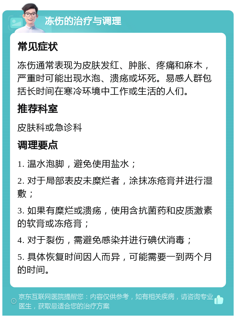 冻伤的治疗与调理 常见症状 冻伤通常表现为皮肤发红、肿胀、疼痛和麻木，严重时可能出现水泡、溃疡或坏死。易感人群包括长时间在寒冷环境中工作或生活的人们。 推荐科室 皮肤科或急诊科 调理要点 1. 温水泡脚，避免使用盐水； 2. 对于局部表皮未糜烂者，涂抹冻疮膏并进行湿敷； 3. 如果有糜烂或溃疡，使用含抗菌药和皮质激素的软膏或冻疮膏； 4. 对于裂伤，需避免感染并进行碘伏消毒； 5. 具体恢复时间因人而异，可能需要一到两个月的时间。