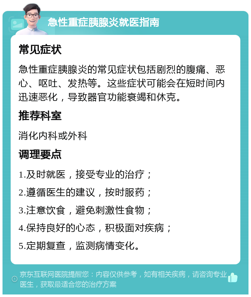 急性重症胰腺炎就医指南 常见症状 急性重症胰腺炎的常见症状包括剧烈的腹痛、恶心、呕吐、发热等。这些症状可能会在短时间内迅速恶化，导致器官功能衰竭和休克。 推荐科室 消化内科或外科 调理要点 1.及时就医，接受专业的治疗； 2.遵循医生的建议，按时服药； 3.注意饮食，避免刺激性食物； 4.保持良好的心态，积极面对疾病； 5.定期复查，监测病情变化。