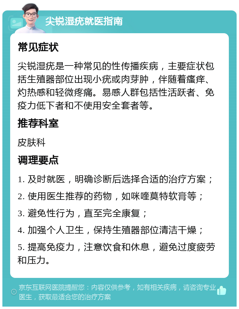 尖锐湿疣就医指南 常见症状 尖锐湿疣是一种常见的性传播疾病，主要症状包括生殖器部位出现小疣或肉芽肿，伴随着瘙痒、灼热感和轻微疼痛。易感人群包括性活跃者、免疫力低下者和不使用安全套者等。 推荐科室 皮肤科 调理要点 1. 及时就医，明确诊断后选择合适的治疗方案； 2. 使用医生推荐的药物，如咪喹莫特软膏等； 3. 避免性行为，直至完全康复； 4. 加强个人卫生，保持生殖器部位清洁干燥； 5. 提高免疫力，注意饮食和休息，避免过度疲劳和压力。