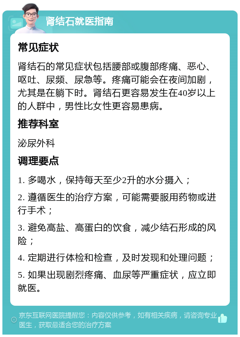 肾结石就医指南 常见症状 肾结石的常见症状包括腰部或腹部疼痛、恶心、呕吐、尿频、尿急等。疼痛可能会在夜间加剧，尤其是在躺下时。肾结石更容易发生在40岁以上的人群中，男性比女性更容易患病。 推荐科室 泌尿外科 调理要点 1. 多喝水，保持每天至少2升的水分摄入； 2. 遵循医生的治疗方案，可能需要服用药物或进行手术； 3. 避免高盐、高蛋白的饮食，减少结石形成的风险； 4. 定期进行体检和检查，及时发现和处理问题； 5. 如果出现剧烈疼痛、血尿等严重症状，应立即就医。