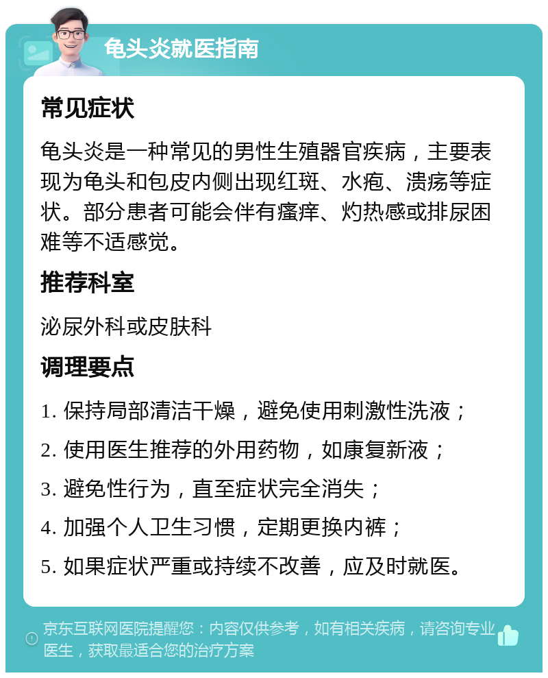 龟头炎就医指南 常见症状 龟头炎是一种常见的男性生殖器官疾病，主要表现为龟头和包皮内侧出现红斑、水疱、溃疡等症状。部分患者可能会伴有瘙痒、灼热感或排尿困难等不适感觉。 推荐科室 泌尿外科或皮肤科 调理要点 1. 保持局部清洁干燥，避免使用刺激性洗液； 2. 使用医生推荐的外用药物，如康复新液； 3. 避免性行为，直至症状完全消失； 4. 加强个人卫生习惯，定期更换内裤； 5. 如果症状严重或持续不改善，应及时就医。