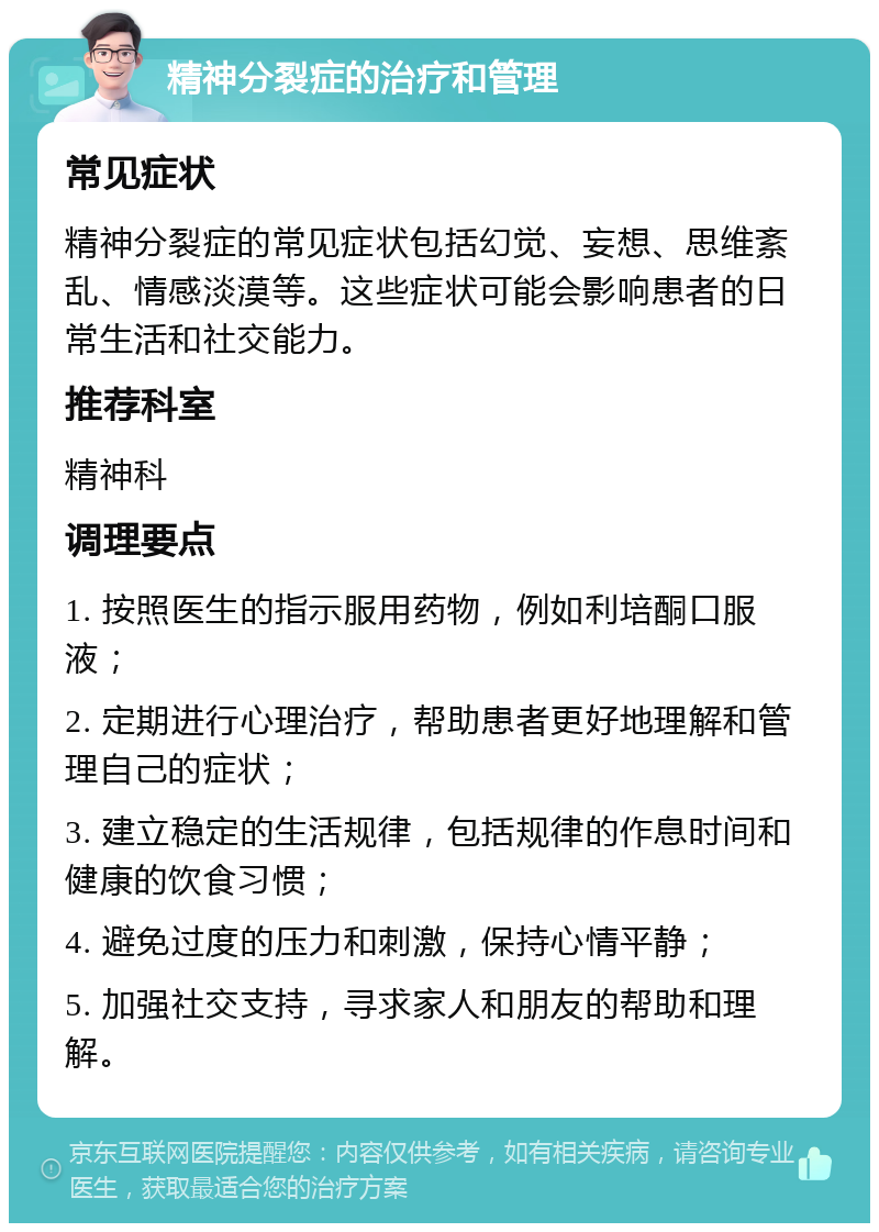 精神分裂症的治疗和管理 常见症状 精神分裂症的常见症状包括幻觉、妄想、思维紊乱、情感淡漠等。这些症状可能会影响患者的日常生活和社交能力。 推荐科室 精神科 调理要点 1. 按照医生的指示服用药物，例如利培酮口服液； 2. 定期进行心理治疗，帮助患者更好地理解和管理自己的症状； 3. 建立稳定的生活规律，包括规律的作息时间和健康的饮食习惯； 4. 避免过度的压力和刺激，保持心情平静； 5. 加强社交支持，寻求家人和朋友的帮助和理解。