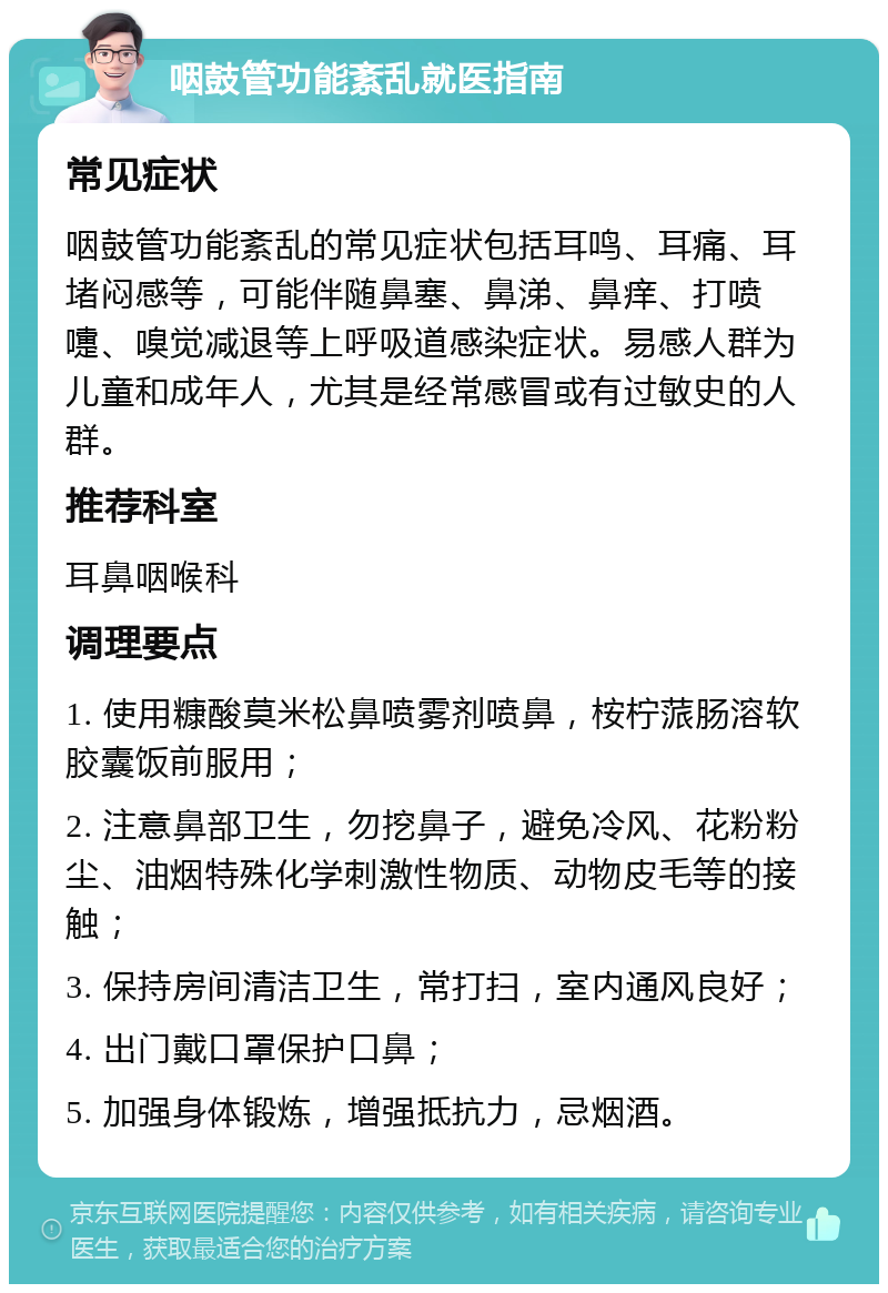 咽鼓管功能紊乱就医指南 常见症状 咽鼓管功能紊乱的常见症状包括耳鸣、耳痛、耳堵闷感等，可能伴随鼻塞、鼻涕、鼻痒、打喷嚏、嗅觉减退等上呼吸道感染症状。易感人群为儿童和成年人，尤其是经常感冒或有过敏史的人群。 推荐科室 耳鼻咽喉科 调理要点 1. 使用糠酸莫米松鼻喷雾剂喷鼻，桉柠蒎肠溶软胶囊饭前服用； 2. 注意鼻部卫生，勿挖鼻子，避免冷风、花粉粉尘、油烟特殊化学刺激性物质、动物皮毛等的接触； 3. 保持房间清洁卫生，常打扫，室内通风良好； 4. 出门戴口罩保护口鼻； 5. 加强身体锻炼，增强抵抗力，忌烟酒。