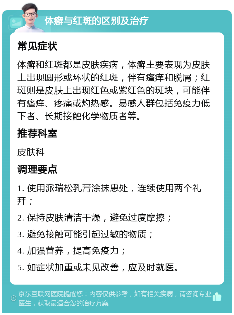 体癣与红斑的区别及治疗 常见症状 体癣和红斑都是皮肤疾病，体癣主要表现为皮肤上出现圆形或环状的红斑，伴有瘙痒和脱屑；红斑则是皮肤上出现红色或紫红色的斑块，可能伴有瘙痒、疼痛或灼热感。易感人群包括免疫力低下者、长期接触化学物质者等。 推荐科室 皮肤科 调理要点 1. 使用派瑞松乳膏涂抹患处，连续使用两个礼拜； 2. 保持皮肤清洁干燥，避免过度摩擦； 3. 避免接触可能引起过敏的物质； 4. 加强营养，提高免疫力； 5. 如症状加重或未见改善，应及时就医。