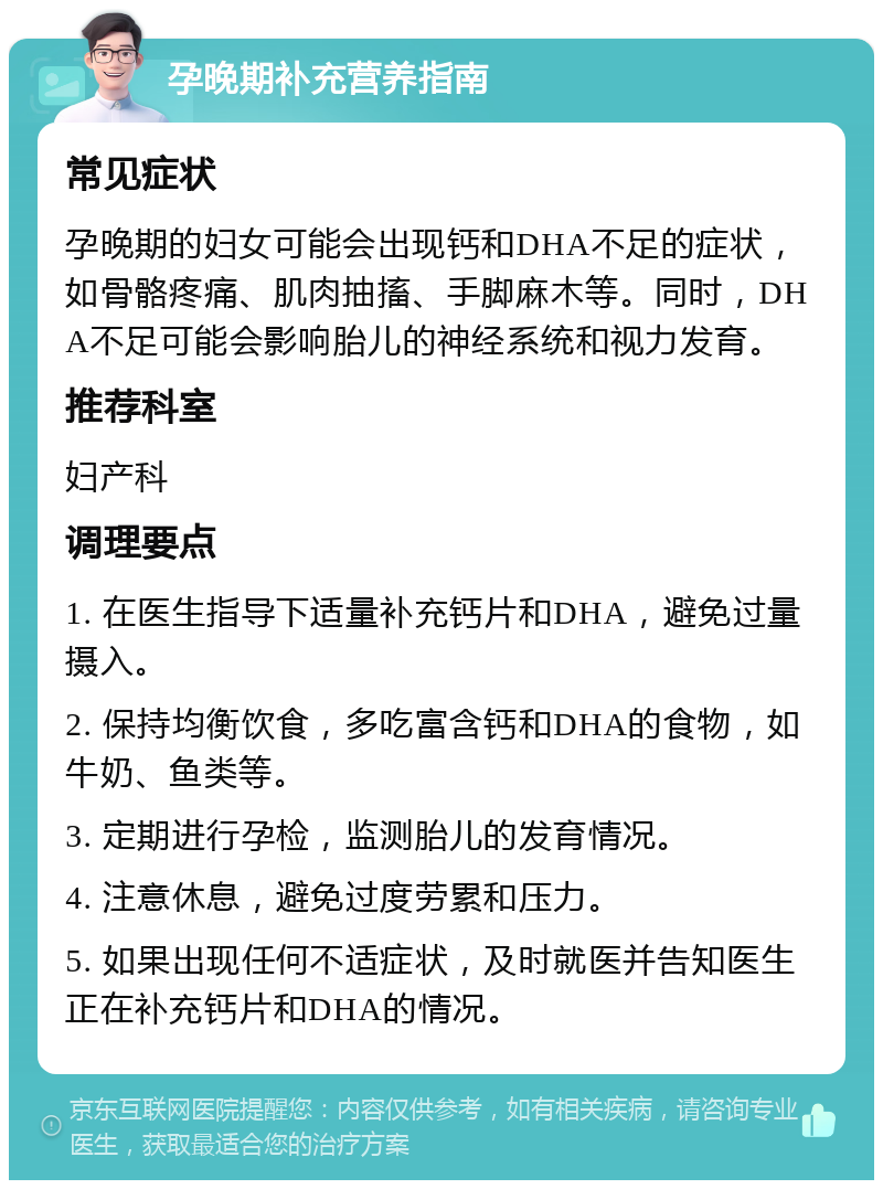 孕晚期补充营养指南 常见症状 孕晚期的妇女可能会出现钙和DHA不足的症状，如骨骼疼痛、肌肉抽搐、手脚麻木等。同时，DHA不足可能会影响胎儿的神经系统和视力发育。 推荐科室 妇产科 调理要点 1. 在医生指导下适量补充钙片和DHA，避免过量摄入。 2. 保持均衡饮食，多吃富含钙和DHA的食物，如牛奶、鱼类等。 3. 定期进行孕检，监测胎儿的发育情况。 4. 注意休息，避免过度劳累和压力。 5. 如果出现任何不适症状，及时就医并告知医生正在补充钙片和DHA的情况。