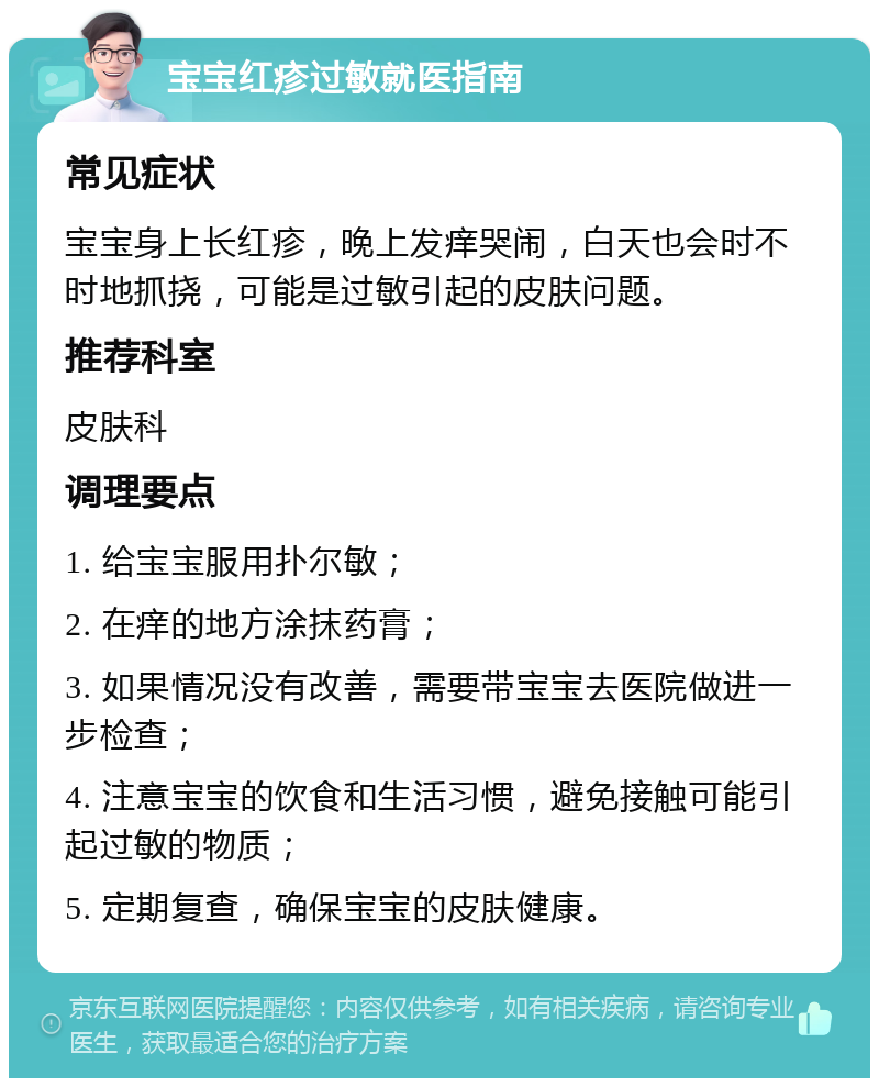 宝宝红疹过敏就医指南 常见症状 宝宝身上长红疹，晚上发痒哭闹，白天也会时不时地抓挠，可能是过敏引起的皮肤问题。 推荐科室 皮肤科 调理要点 1. 给宝宝服用扑尔敏； 2. 在痒的地方涂抹药膏； 3. 如果情况没有改善，需要带宝宝去医院做进一步检查； 4. 注意宝宝的饮食和生活习惯，避免接触可能引起过敏的物质； 5. 定期复查，确保宝宝的皮肤健康。