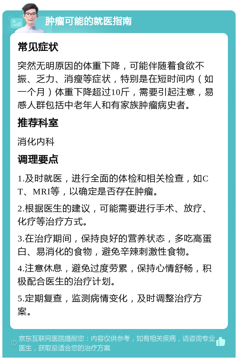 肿瘤可能的就医指南 常见症状 突然无明原因的体重下降，可能伴随着食欲不振、乏力、消瘦等症状，特别是在短时间内（如一个月）体重下降超过10斤，需要引起注意，易感人群包括中老年人和有家族肿瘤病史者。 推荐科室 消化内科 调理要点 1.及时就医，进行全面的体检和相关检查，如CT、MRI等，以确定是否存在肿瘤。 2.根据医生的建议，可能需要进行手术、放疗、化疗等治疗方式。 3.在治疗期间，保持良好的营养状态，多吃高蛋白、易消化的食物，避免辛辣刺激性食物。 4.注意休息，避免过度劳累，保持心情舒畅，积极配合医生的治疗计划。 5.定期复查，监测病情变化，及时调整治疗方案。