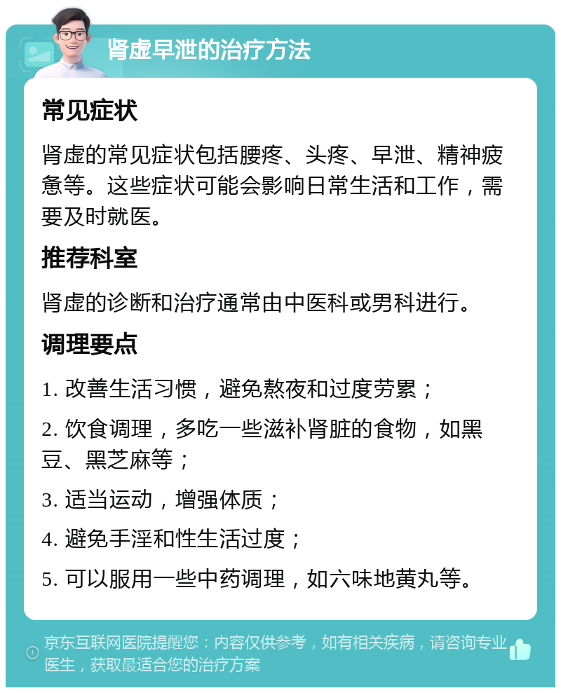 肾虚早泄的治疗方法 常见症状 肾虚的常见症状包括腰疼、头疼、早泄、精神疲惫等。这些症状可能会影响日常生活和工作，需要及时就医。 推荐科室 肾虚的诊断和治疗通常由中医科或男科进行。 调理要点 1. 改善生活习惯，避免熬夜和过度劳累； 2. 饮食调理，多吃一些滋补肾脏的食物，如黑豆、黑芝麻等； 3. 适当运动，增强体质； 4. 避免手淫和性生活过度； 5. 可以服用一些中药调理，如六味地黄丸等。