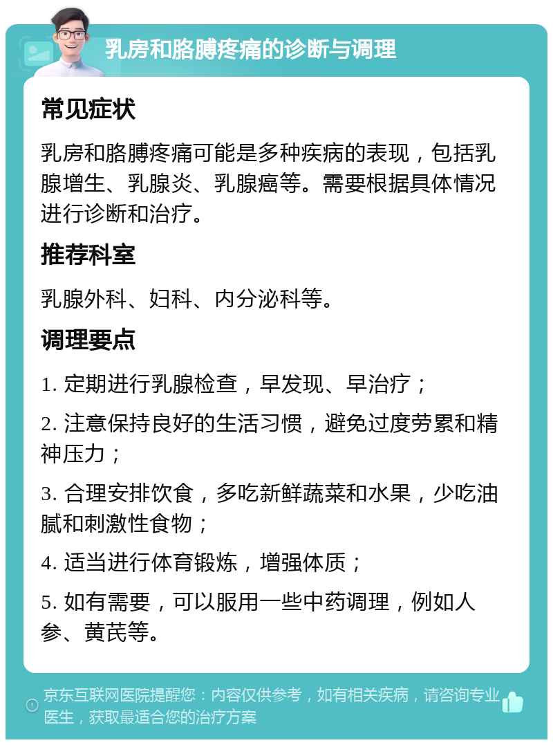 乳房和胳膊疼痛的诊断与调理 常见症状 乳房和胳膊疼痛可能是多种疾病的表现，包括乳腺增生、乳腺炎、乳腺癌等。需要根据具体情况进行诊断和治疗。 推荐科室 乳腺外科、妇科、内分泌科等。 调理要点 1. 定期进行乳腺检查，早发现、早治疗； 2. 注意保持良好的生活习惯，避免过度劳累和精神压力； 3. 合理安排饮食，多吃新鲜蔬菜和水果，少吃油腻和刺激性食物； 4. 适当进行体育锻炼，增强体质； 5. 如有需要，可以服用一些中药调理，例如人参、黄芪等。