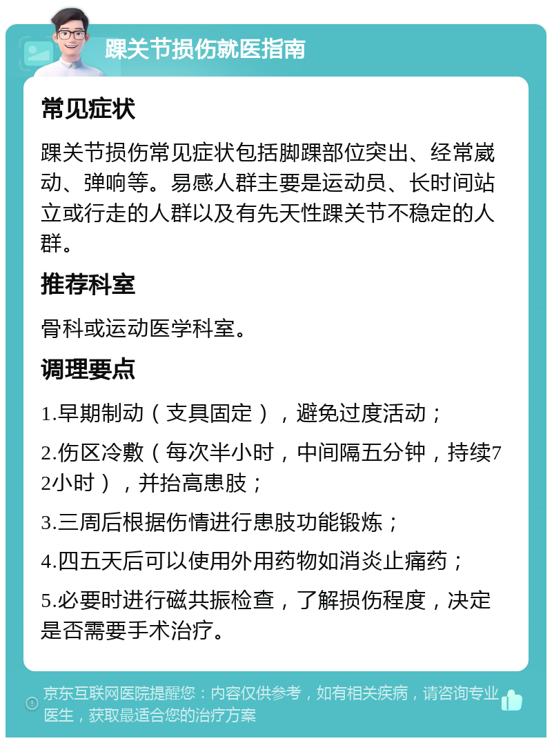 踝关节损伤就医指南 常见症状 踝关节损伤常见症状包括脚踝部位突出、经常崴动、弹响等。易感人群主要是运动员、长时间站立或行走的人群以及有先天性踝关节不稳定的人群。 推荐科室 骨科或运动医学科室。 调理要点 1.早期制动（支具固定），避免过度活动； 2.伤区冷敷（每次半小时，中间隔五分钟，持续72小时），并抬高患肢； 3.三周后根据伤情进行患肢功能锻炼； 4.四五天后可以使用外用药物如消炎止痛药； 5.必要时进行磁共振检查，了解损伤程度，决定是否需要手术治疗。