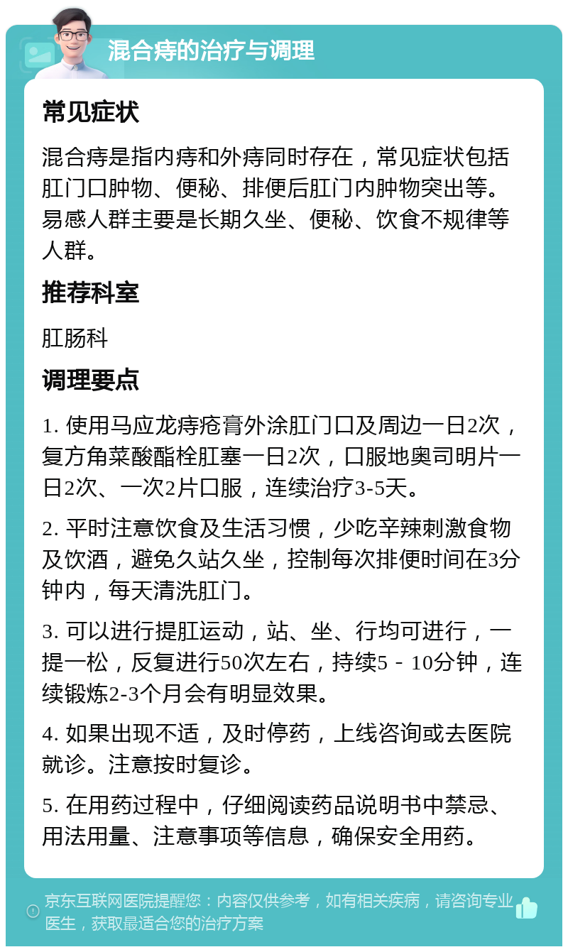 混合痔的治疗与调理 常见症状 混合痔是指内痔和外痔同时存在，常见症状包括肛门口肿物、便秘、排便后肛门内肿物突出等。易感人群主要是长期久坐、便秘、饮食不规律等人群。 推荐科室 肛肠科 调理要点 1. 使用马应龙痔疮膏外涂肛门口及周边一日2次，复方角菜酸酯栓肛塞一日2次，口服地奥司明片一日2次、一次2片口服，连续治疗3-5天。 2. 平时注意饮食及生活习惯，少吃辛辣刺激食物及饮酒，避免久站久坐，控制每次排便时间在3分钟内，每天清洗肛门。 3. 可以进行提肛运动，站、坐、行均可进行，一提一松，反复进行50次左右，持续5－10分钟，连续锻炼2-3个月会有明显效果。 4. 如果出现不适，及时停药，上线咨询或去医院就诊。注意按时复诊。 5. 在用药过程中，仔细阅读药品说明书中禁忌、用法用量、注意事项等信息，确保安全用药。