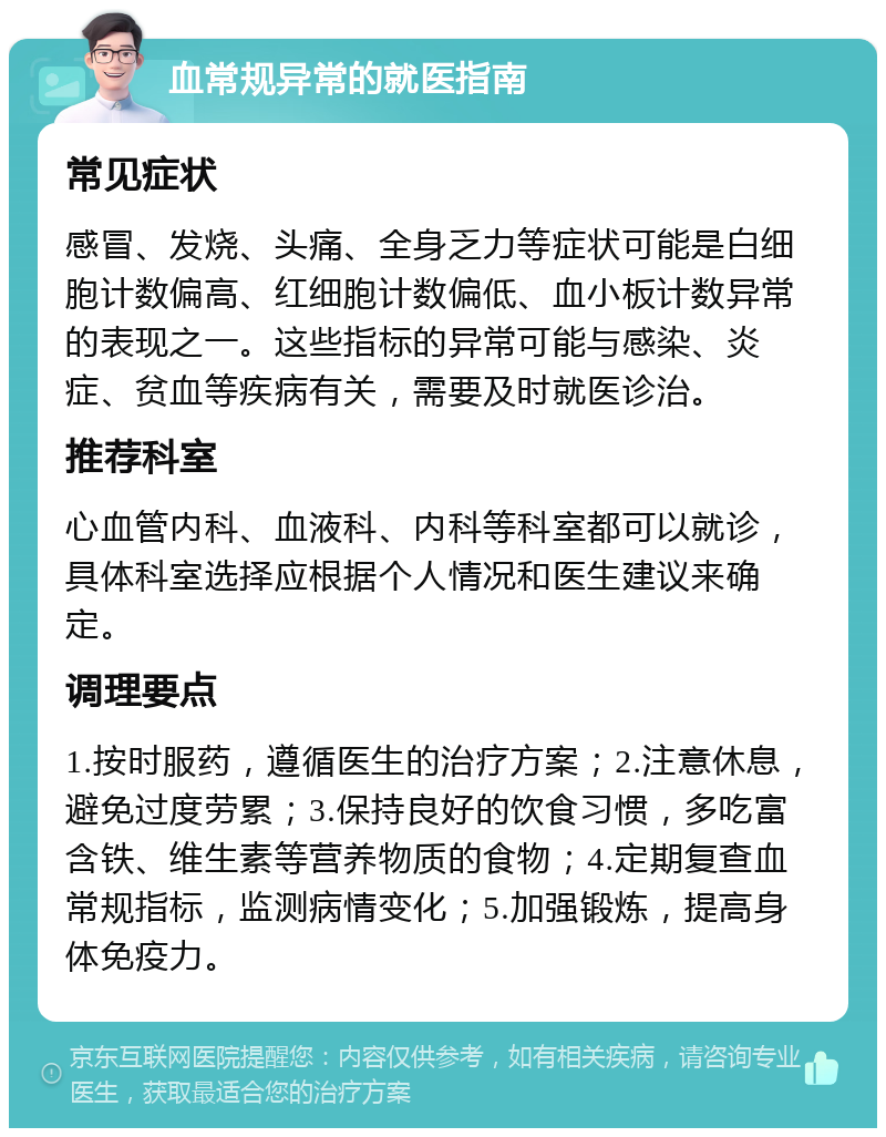 血常规异常的就医指南 常见症状 感冒、发烧、头痛、全身乏力等症状可能是白细胞计数偏高、红细胞计数偏低、血小板计数异常的表现之一。这些指标的异常可能与感染、炎症、贫血等疾病有关，需要及时就医诊治。 推荐科室 心血管内科、血液科、内科等科室都可以就诊，具体科室选择应根据个人情况和医生建议来确定。 调理要点 1.按时服药，遵循医生的治疗方案；2.注意休息，避免过度劳累；3.保持良好的饮食习惯，多吃富含铁、维生素等营养物质的食物；4.定期复查血常规指标，监测病情变化；5.加强锻炼，提高身体免疫力。