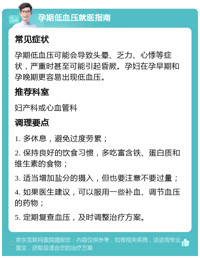 孕期低血压就医指南 常见症状 孕期低血压可能会导致头晕、乏力、心悸等症状，严重时甚至可能引起昏厥。孕妇在孕早期和孕晚期更容易出现低血压。 推荐科室 妇产科或心血管科 调理要点 1. 多休息，避免过度劳累； 2. 保持良好的饮食习惯，多吃富含铁、蛋白质和维生素的食物； 3. 适当增加盐分的摄入，但也要注意不要过量； 4. 如果医生建议，可以服用一些补血、调节血压的药物； 5. 定期复查血压，及时调整治疗方案。