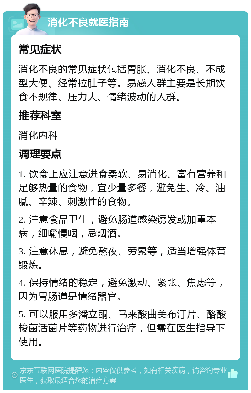 消化不良就医指南 常见症状 消化不良的常见症状包括胃胀、消化不良、不成型大便、经常拉肚子等。易感人群主要是长期饮食不规律、压力大、情绪波动的人群。 推荐科室 消化内科 调理要点 1. 饮食上应注意进食柔软、易消化、富有营养和足够热量的食物，宜少量多餐，避免生、冷、油腻、辛辣、刺激性的食物。 2. 注意食品卫生，避免肠道感染诱发或加重本病，细嚼慢咽，忌烟酒。 3. 注意休息，避免熬夜、劳累等，适当增强体育锻炼。 4. 保持情绪的稳定，避免激动、紧张、焦虑等，因为胃肠道是情绪器官。 5. 可以服用多潘立酮、马来酸曲美布汀片、酪酸梭菌活菌片等药物进行治疗，但需在医生指导下使用。