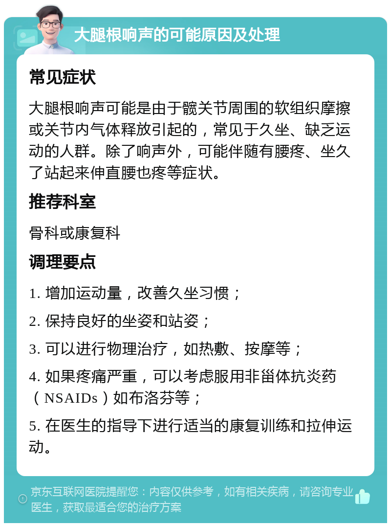 大腿根响声的可能原因及处理 常见症状 大腿根响声可能是由于髋关节周围的软组织摩擦或关节内气体释放引起的，常见于久坐、缺乏运动的人群。除了响声外，可能伴随有腰疼、坐久了站起来伸直腰也疼等症状。 推荐科室 骨科或康复科 调理要点 1. 增加运动量，改善久坐习惯； 2. 保持良好的坐姿和站姿； 3. 可以进行物理治疗，如热敷、按摩等； 4. 如果疼痛严重，可以考虑服用非甾体抗炎药（NSAIDs）如布洛芬等； 5. 在医生的指导下进行适当的康复训练和拉伸运动。