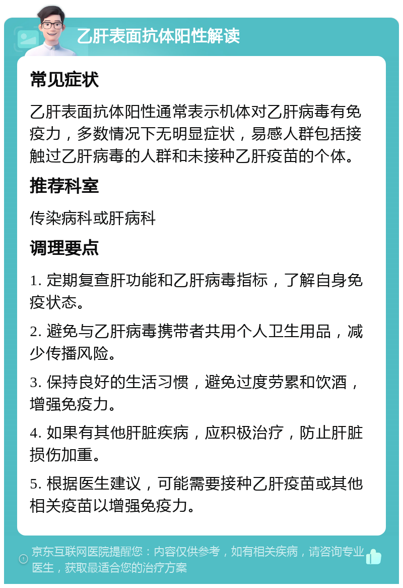 乙肝表面抗体阳性解读 常见症状 乙肝表面抗体阳性通常表示机体对乙肝病毒有免疫力，多数情况下无明显症状，易感人群包括接触过乙肝病毒的人群和未接种乙肝疫苗的个体。 推荐科室 传染病科或肝病科 调理要点 1. 定期复查肝功能和乙肝病毒指标，了解自身免疫状态。 2. 避免与乙肝病毒携带者共用个人卫生用品，减少传播风险。 3. 保持良好的生活习惯，避免过度劳累和饮酒，增强免疫力。 4. 如果有其他肝脏疾病，应积极治疗，防止肝脏损伤加重。 5. 根据医生建议，可能需要接种乙肝疫苗或其他相关疫苗以增强免疫力。