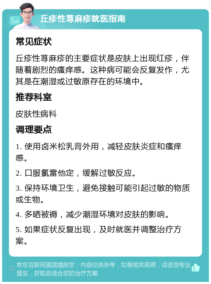 丘疹性荨麻疹就医指南 常见症状 丘疹性荨麻疹的主要症状是皮肤上出现红疹，伴随着剧烈的瘙痒感。这种病可能会反复发作，尤其是在潮湿或过敏原存在的环境中。 推荐科室 皮肤性病科 调理要点 1. 使用卤米松乳膏外用，减轻皮肤炎症和瘙痒感。 2. 口服氯雷他定，缓解过敏反应。 3. 保持环境卫生，避免接触可能引起过敏的物质或生物。 4. 多晒被褥，减少潮湿环境对皮肤的影响。 5. 如果症状反复出现，及时就医并调整治疗方案。