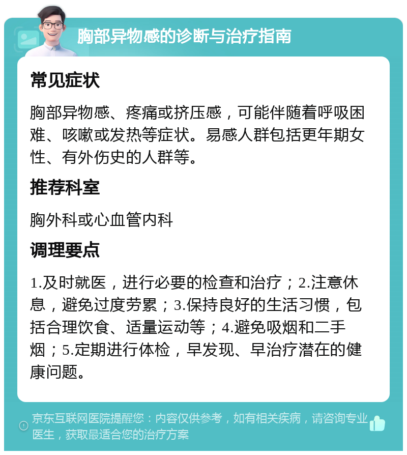 胸部异物感的诊断与治疗指南 常见症状 胸部异物感、疼痛或挤压感，可能伴随着呼吸困难、咳嗽或发热等症状。易感人群包括更年期女性、有外伤史的人群等。 推荐科室 胸外科或心血管内科 调理要点 1.及时就医，进行必要的检查和治疗；2.注意休息，避免过度劳累；3.保持良好的生活习惯，包括合理饮食、适量运动等；4.避免吸烟和二手烟；5.定期进行体检，早发现、早治疗潜在的健康问题。