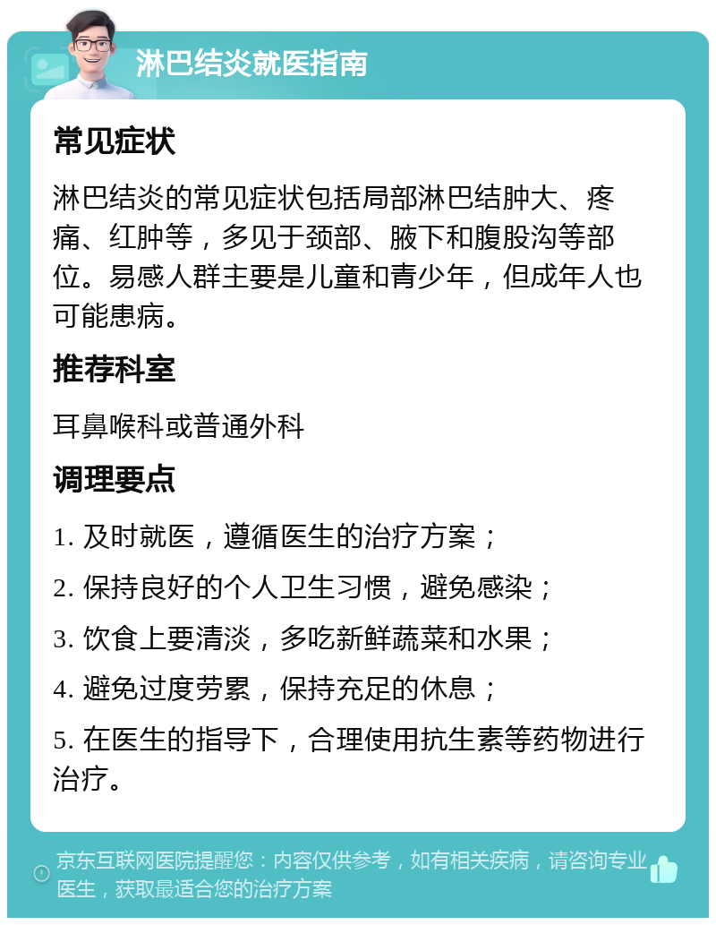 淋巴结炎就医指南 常见症状 淋巴结炎的常见症状包括局部淋巴结肿大、疼痛、红肿等，多见于颈部、腋下和腹股沟等部位。易感人群主要是儿童和青少年，但成年人也可能患病。 推荐科室 耳鼻喉科或普通外科 调理要点 1. 及时就医，遵循医生的治疗方案； 2. 保持良好的个人卫生习惯，避免感染； 3. 饮食上要清淡，多吃新鲜蔬菜和水果； 4. 避免过度劳累，保持充足的休息； 5. 在医生的指导下，合理使用抗生素等药物进行治疗。