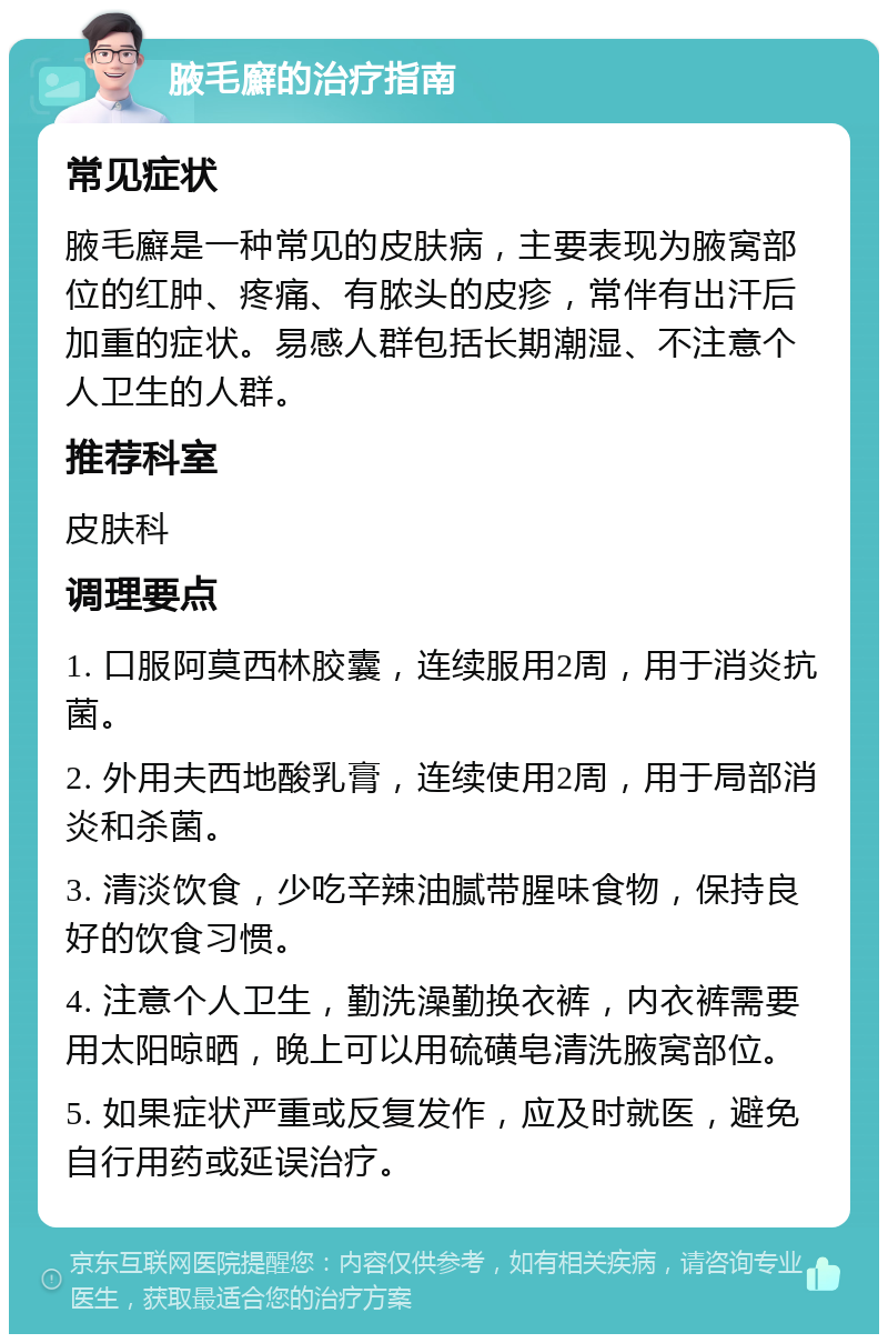 腋毛廯的治疗指南 常见症状 腋毛廯是一种常见的皮肤病，主要表现为腋窝部位的红肿、疼痛、有脓头的皮疹，常伴有出汗后加重的症状。易感人群包括长期潮湿、不注意个人卫生的人群。 推荐科室 皮肤科 调理要点 1. 口服阿莫西林胶囊，连续服用2周，用于消炎抗菌。 2. 外用夫西地酸乳膏，连续使用2周，用于局部消炎和杀菌。 3. 清淡饮食，少吃辛辣油腻带腥味食物，保持良好的饮食习惯。 4. 注意个人卫生，勤洗澡勤换衣裤，内衣裤需要用太阳晾晒，晚上可以用硫磺皂清洗腋窝部位。 5. 如果症状严重或反复发作，应及时就医，避免自行用药或延误治疗。