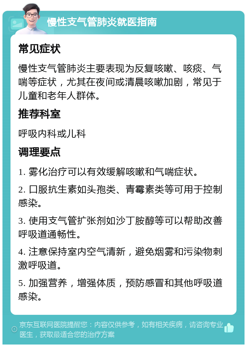 慢性支气管肺炎就医指南 常见症状 慢性支气管肺炎主要表现为反复咳嗽、咳痰、气喘等症状，尤其在夜间或清晨咳嗽加剧，常见于儿童和老年人群体。 推荐科室 呼吸内科或儿科 调理要点 1. 雾化治疗可以有效缓解咳嗽和气喘症状。 2. 口服抗生素如头孢类、青霉素类等可用于控制感染。 3. 使用支气管扩张剂如沙丁胺醇等可以帮助改善呼吸道通畅性。 4. 注意保持室内空气清新，避免烟雾和污染物刺激呼吸道。 5. 加强营养，增强体质，预防感冒和其他呼吸道感染。