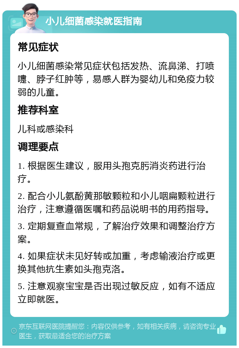 小儿细菌感染就医指南 常见症状 小儿细菌感染常见症状包括发热、流鼻涕、打喷嚏、脖子红肿等，易感人群为婴幼儿和免疫力较弱的儿童。 推荐科室 儿科或感染科 调理要点 1. 根据医生建议，服用头孢克肟消炎药进行治疗。 2. 配合小儿氨酚黄那敏颗粒和小儿咽扁颗粒进行治疗，注意遵循医嘱和药品说明书的用药指导。 3. 定期复查血常规，了解治疗效果和调整治疗方案。 4. 如果症状未见好转或加重，考虑输液治疗或更换其他抗生素如头孢克洛。 5. 注意观察宝宝是否出现过敏反应，如有不适应立即就医。