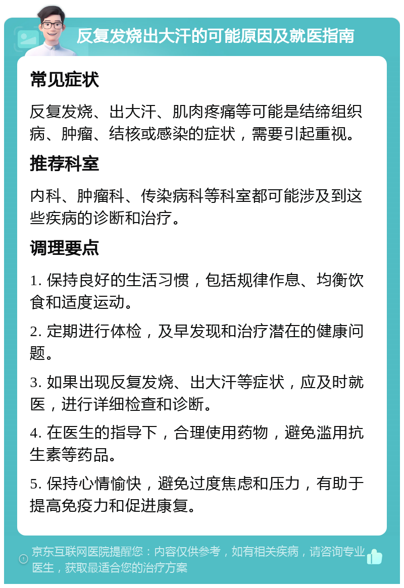 反复发烧出大汗的可能原因及就医指南 常见症状 反复发烧、出大汗、肌肉疼痛等可能是结缔组织病、肿瘤、结核或感染的症状，需要引起重视。 推荐科室 内科、肿瘤科、传染病科等科室都可能涉及到这些疾病的诊断和治疗。 调理要点 1. 保持良好的生活习惯，包括规律作息、均衡饮食和适度运动。 2. 定期进行体检，及早发现和治疗潜在的健康问题。 3. 如果出现反复发烧、出大汗等症状，应及时就医，进行详细检查和诊断。 4. 在医生的指导下，合理使用药物，避免滥用抗生素等药品。 5. 保持心情愉快，避免过度焦虑和压力，有助于提高免疫力和促进康复。