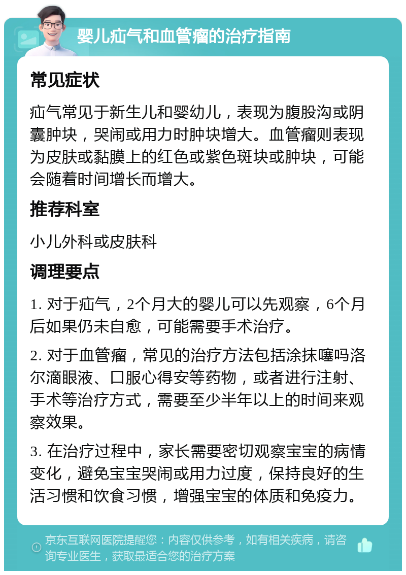 婴儿疝气和血管瘤的治疗指南 常见症状 疝气常见于新生儿和婴幼儿，表现为腹股沟或阴囊肿块，哭闹或用力时肿块增大。血管瘤则表现为皮肤或黏膜上的红色或紫色斑块或肿块，可能会随着时间增长而增大。 推荐科室 小儿外科或皮肤科 调理要点 1. 对于疝气，2个月大的婴儿可以先观察，6个月后如果仍未自愈，可能需要手术治疗。 2. 对于血管瘤，常见的治疗方法包括涂抹噻吗洛尔滴眼液、口服心得安等药物，或者进行注射、手术等治疗方式，需要至少半年以上的时间来观察效果。 3. 在治疗过程中，家长需要密切观察宝宝的病情变化，避免宝宝哭闹或用力过度，保持良好的生活习惯和饮食习惯，增强宝宝的体质和免疫力。