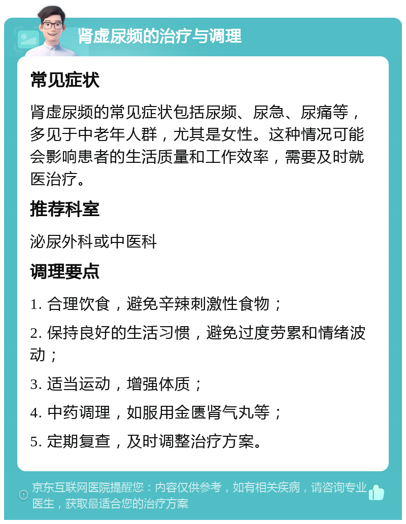 肾虚尿频的治疗与调理 常见症状 肾虚尿频的常见症状包括尿频、尿急、尿痛等，多见于中老年人群，尤其是女性。这种情况可能会影响患者的生活质量和工作效率，需要及时就医治疗。 推荐科室 泌尿外科或中医科 调理要点 1. 合理饮食，避免辛辣刺激性食物； 2. 保持良好的生活习惯，避免过度劳累和情绪波动； 3. 适当运动，增强体质； 4. 中药调理，如服用金匮肾气丸等； 5. 定期复查，及时调整治疗方案。