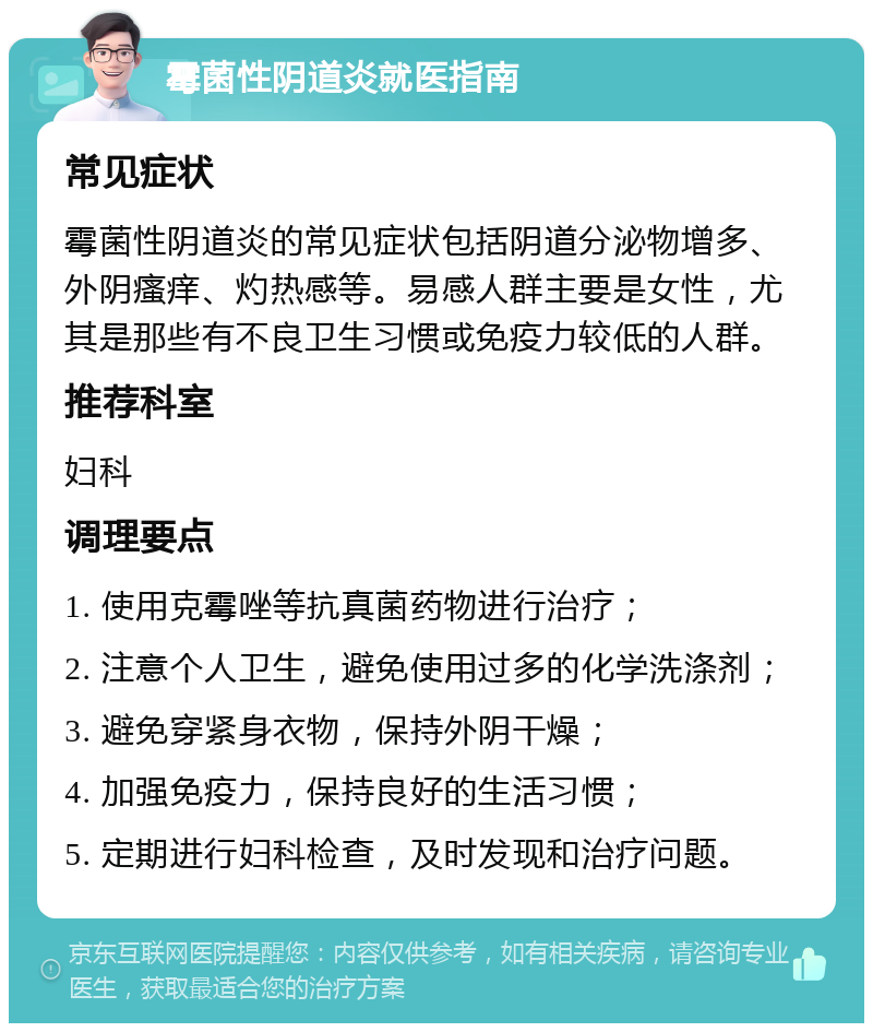 霉菌性阴道炎就医指南 常见症状 霉菌性阴道炎的常见症状包括阴道分泌物增多、外阴瘙痒、灼热感等。易感人群主要是女性，尤其是那些有不良卫生习惯或免疫力较低的人群。 推荐科室 妇科 调理要点 1. 使用克霉唑等抗真菌药物进行治疗； 2. 注意个人卫生，避免使用过多的化学洗涤剂； 3. 避免穿紧身衣物，保持外阴干燥； 4. 加强免疫力，保持良好的生活习惯； 5. 定期进行妇科检查，及时发现和治疗问题。