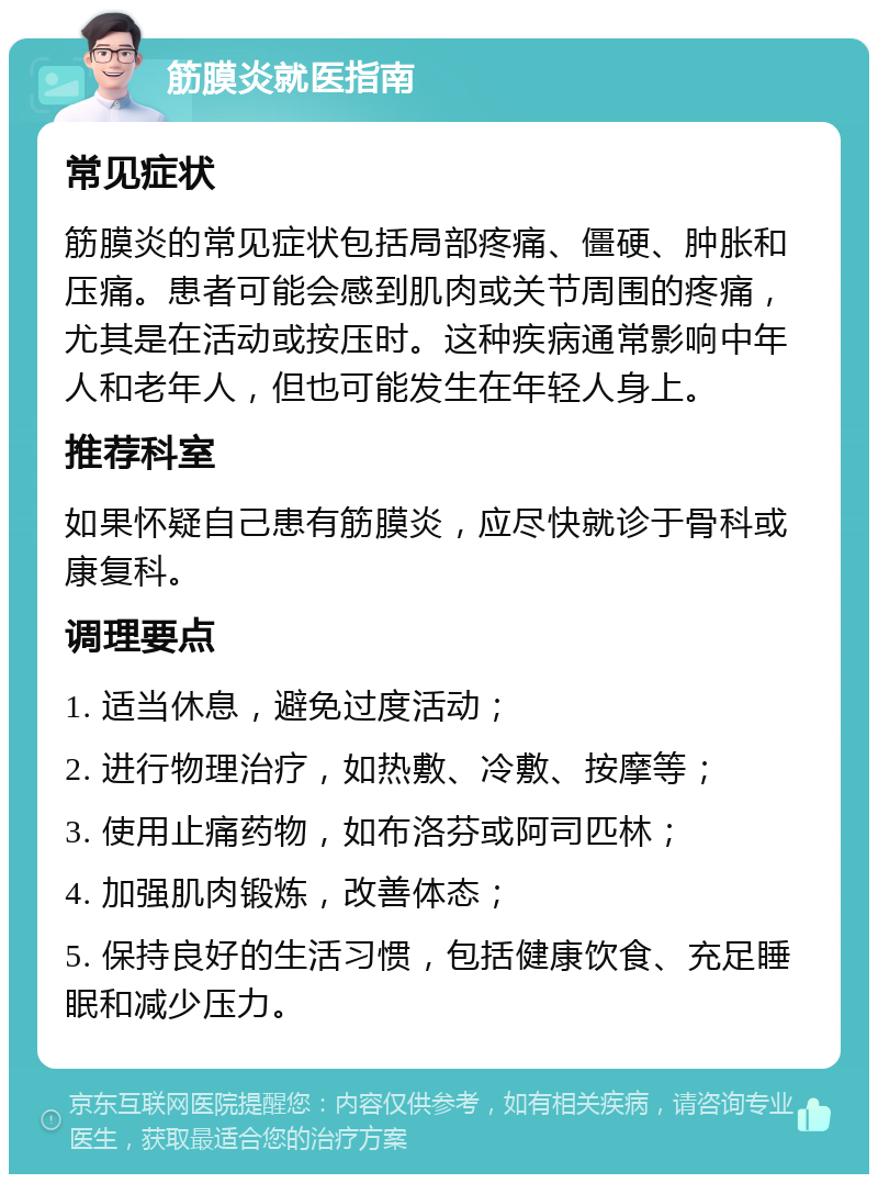 筋膜炎就医指南 常见症状 筋膜炎的常见症状包括局部疼痛、僵硬、肿胀和压痛。患者可能会感到肌肉或关节周围的疼痛，尤其是在活动或按压时。这种疾病通常影响中年人和老年人，但也可能发生在年轻人身上。 推荐科室 如果怀疑自己患有筋膜炎，应尽快就诊于骨科或康复科。 调理要点 1. 适当休息，避免过度活动； 2. 进行物理治疗，如热敷、冷敷、按摩等； 3. 使用止痛药物，如布洛芬或阿司匹林； 4. 加强肌肉锻炼，改善体态； 5. 保持良好的生活习惯，包括健康饮食、充足睡眠和减少压力。