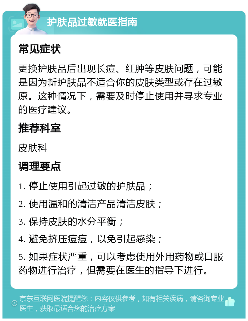 护肤品过敏就医指南 常见症状 更换护肤品后出现长痘、红肿等皮肤问题，可能是因为新护肤品不适合你的皮肤类型或存在过敏原。这种情况下，需要及时停止使用并寻求专业的医疗建议。 推荐科室 皮肤科 调理要点 1. 停止使用引起过敏的护肤品； 2. 使用温和的清洁产品清洁皮肤； 3. 保持皮肤的水分平衡； 4. 避免挤压痘痘，以免引起感染； 5. 如果症状严重，可以考虑使用外用药物或口服药物进行治疗，但需要在医生的指导下进行。