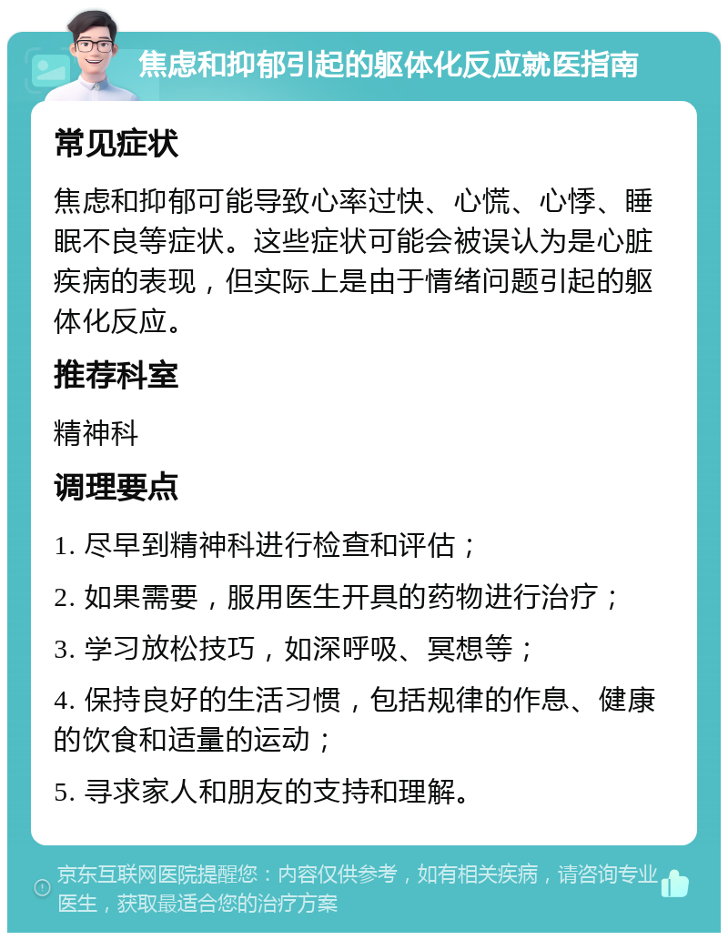 焦虑和抑郁引起的躯体化反应就医指南 常见症状 焦虑和抑郁可能导致心率过快、心慌、心悸、睡眠不良等症状。这些症状可能会被误认为是心脏疾病的表现，但实际上是由于情绪问题引起的躯体化反应。 推荐科室 精神科 调理要点 1. 尽早到精神科进行检查和评估； 2. 如果需要，服用医生开具的药物进行治疗； 3. 学习放松技巧，如深呼吸、冥想等； 4. 保持良好的生活习惯，包括规律的作息、健康的饮食和适量的运动； 5. 寻求家人和朋友的支持和理解。