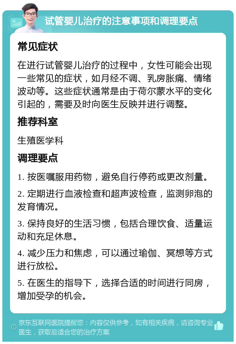 试管婴儿治疗的注意事项和调理要点 常见症状 在进行试管婴儿治疗的过程中，女性可能会出现一些常见的症状，如月经不调、乳房胀痛、情绪波动等。这些症状通常是由于荷尔蒙水平的变化引起的，需要及时向医生反映并进行调整。 推荐科室 生殖医学科 调理要点 1. 按医嘱服用药物，避免自行停药或更改剂量。 2. 定期进行血液检查和超声波检查，监测卵泡的发育情况。 3. 保持良好的生活习惯，包括合理饮食、适量运动和充足休息。 4. 减少压力和焦虑，可以通过瑜伽、冥想等方式进行放松。 5. 在医生的指导下，选择合适的时间进行同房，增加受孕的机会。