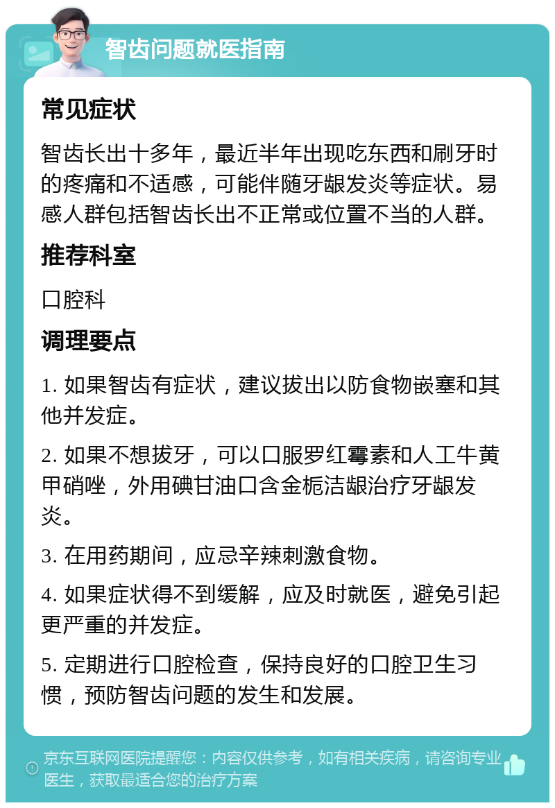 智齿问题就医指南 常见症状 智齿长出十多年，最近半年出现吃东西和刷牙时的疼痛和不适感，可能伴随牙龈发炎等症状。易感人群包括智齿长出不正常或位置不当的人群。 推荐科室 口腔科 调理要点 1. 如果智齿有症状，建议拔出以防食物嵌塞和其他并发症。 2. 如果不想拔牙，可以口服罗红霉素和人工牛黄甲硝唑，外用碘甘油口含金栀洁龈治疗牙龈发炎。 3. 在用药期间，应忌辛辣刺激食物。 4. 如果症状得不到缓解，应及时就医，避免引起更严重的并发症。 5. 定期进行口腔检查，保持良好的口腔卫生习惯，预防智齿问题的发生和发展。