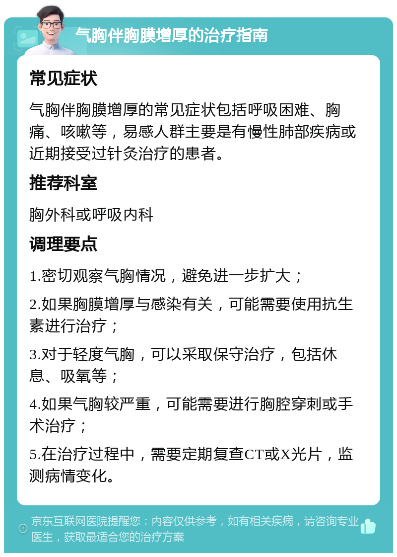 气胸伴胸膜增厚的治疗指南 常见症状 气胸伴胸膜增厚的常见症状包括呼吸困难、胸痛、咳嗽等，易感人群主要是有慢性肺部疾病或近期接受过针灸治疗的患者。 推荐科室 胸外科或呼吸内科 调理要点 1.密切观察气胸情况，避免进一步扩大； 2.如果胸膜增厚与感染有关，可能需要使用抗生素进行治疗； 3.对于轻度气胸，可以采取保守治疗，包括休息、吸氧等； 4.如果气胸较严重，可能需要进行胸腔穿刺或手术治疗； 5.在治疗过程中，需要定期复查CT或X光片，监测病情变化。