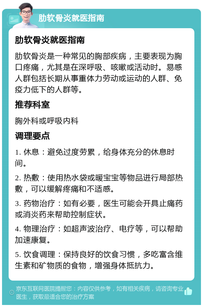 肋软骨炎就医指南 肋软骨炎就医指南 肋软骨炎是一种常见的胸部疾病，主要表现为胸口疼痛，尤其是在深呼吸、咳嗽或活动时。易感人群包括长期从事重体力劳动或运动的人群、免疫力低下的人群等。 推荐科室 胸外科或呼吸内科 调理要点 1. 休息：避免过度劳累，给身体充分的休息时间。 2. 热敷：使用热水袋或暖宝宝等物品进行局部热敷，可以缓解疼痛和不适感。 3. 药物治疗：如有必要，医生可能会开具止痛药或消炎药来帮助控制症状。 4. 物理治疗：如超声波治疗、电疗等，可以帮助加速康复。 5. 饮食调理：保持良好的饮食习惯，多吃富含维生素和矿物质的食物，增强身体抵抗力。