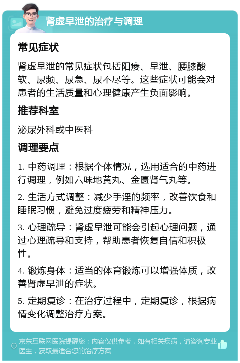 肾虚早泄的治疗与调理 常见症状 肾虚早泄的常见症状包括阳痿、早泄、腰膝酸软、尿频、尿急、尿不尽等。这些症状可能会对患者的生活质量和心理健康产生负面影响。 推荐科室 泌尿外科或中医科 调理要点 1. 中药调理：根据个体情况，选用适合的中药进行调理，例如六味地黄丸、金匮肾气丸等。 2. 生活方式调整：减少手淫的频率，改善饮食和睡眠习惯，避免过度疲劳和精神压力。 3. 心理疏导：肾虚早泄可能会引起心理问题，通过心理疏导和支持，帮助患者恢复自信和积极性。 4. 锻炼身体：适当的体育锻炼可以增强体质，改善肾虚早泄的症状。 5. 定期复诊：在治疗过程中，定期复诊，根据病情变化调整治疗方案。