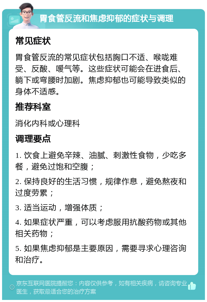 胃食管反流和焦虑抑郁的症状与调理 常见症状 胃食管反流的常见症状包括胸口不适、喉咙难受、反酸、嗳气等。这些症状可能会在进食后、躺下或弯腰时加剧。焦虑抑郁也可能导致类似的身体不适感。 推荐科室 消化内科或心理科 调理要点 1. 饮食上避免辛辣、油腻、刺激性食物，少吃多餐，避免过饱和空腹； 2. 保持良好的生活习惯，规律作息，避免熬夜和过度劳累； 3. 适当运动，增强体质； 4. 如果症状严重，可以考虑服用抗酸药物或其他相关药物； 5. 如果焦虑抑郁是主要原因，需要寻求心理咨询和治疗。