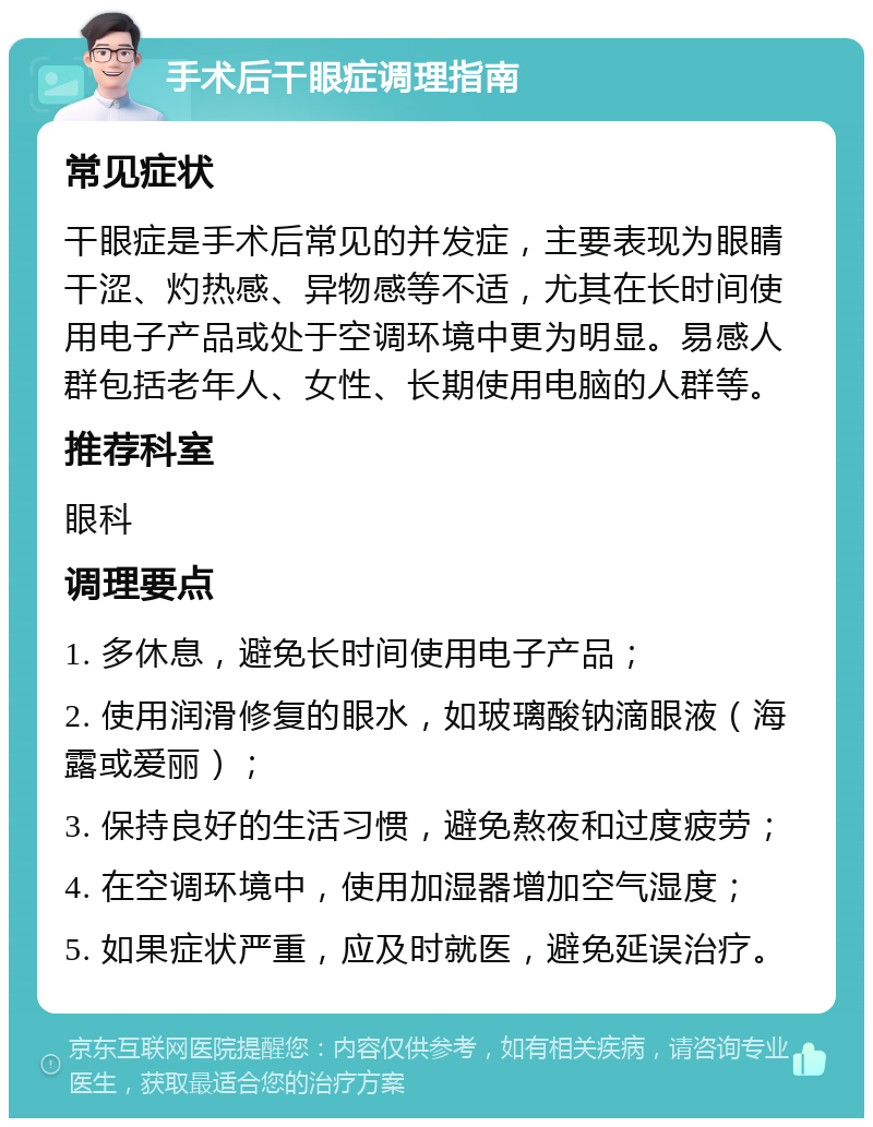 手术后干眼症调理指南 常见症状 干眼症是手术后常见的并发症，主要表现为眼睛干涩、灼热感、异物感等不适，尤其在长时间使用电子产品或处于空调环境中更为明显。易感人群包括老年人、女性、长期使用电脑的人群等。 推荐科室 眼科 调理要点 1. 多休息，避免长时间使用电子产品； 2. 使用润滑修复的眼水，如玻璃酸钠滴眼液（海露或爱丽）； 3. 保持良好的生活习惯，避免熬夜和过度疲劳； 4. 在空调环境中，使用加湿器增加空气湿度； 5. 如果症状严重，应及时就医，避免延误治疗。