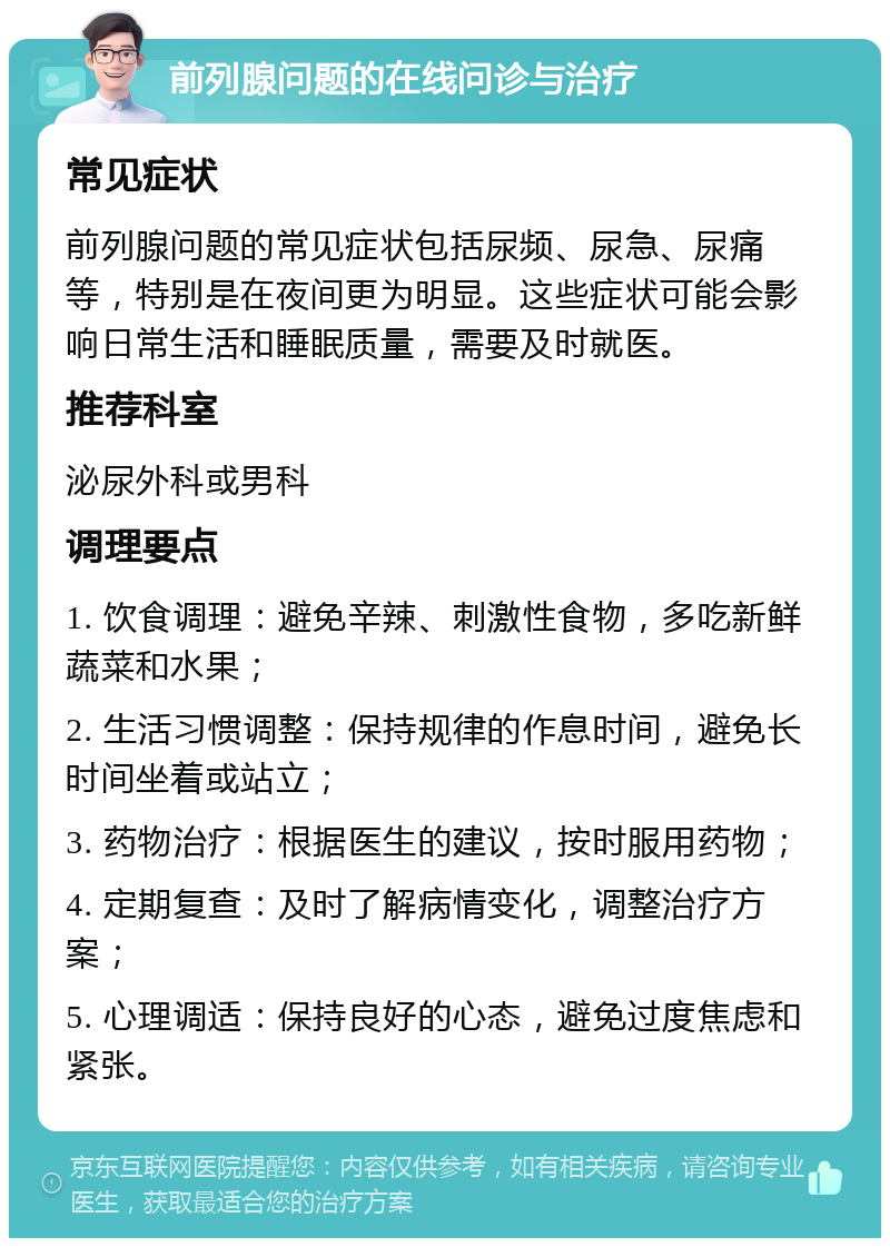 前列腺问题的在线问诊与治疗 常见症状 前列腺问题的常见症状包括尿频、尿急、尿痛等，特别是在夜间更为明显。这些症状可能会影响日常生活和睡眠质量，需要及时就医。 推荐科室 泌尿外科或男科 调理要点 1. 饮食调理：避免辛辣、刺激性食物，多吃新鲜蔬菜和水果； 2. 生活习惯调整：保持规律的作息时间，避免长时间坐着或站立； 3. 药物治疗：根据医生的建议，按时服用药物； 4. 定期复查：及时了解病情变化，调整治疗方案； 5. 心理调适：保持良好的心态，避免过度焦虑和紧张。